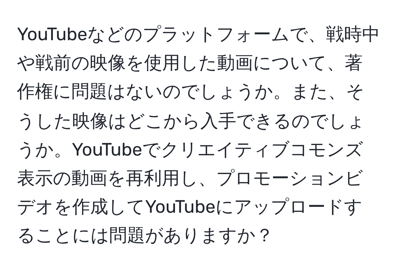 YouTubeなどのプラットフォームで、戦時中や戦前の映像を使用した動画について、著作権に問題はないのでしょうか。また、そうした映像はどこから入手できるのでしょうか。YouTubeでクリエイティブコモンズ表示の動画を再利用し、プロモーションビデオを作成してYouTubeにアップロードすることには問題がありますか？