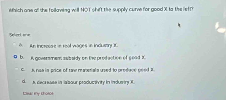 Which one of the following will NOT shift the supply curve for good X to the left?
Select one.
a. An increase in real wages in industry X.
b. A government subsidy on the production of good X.
c. A rise in price of raw materials used to produce good X.
d. A decrease in labour productivity in industry X.
Clear my choice