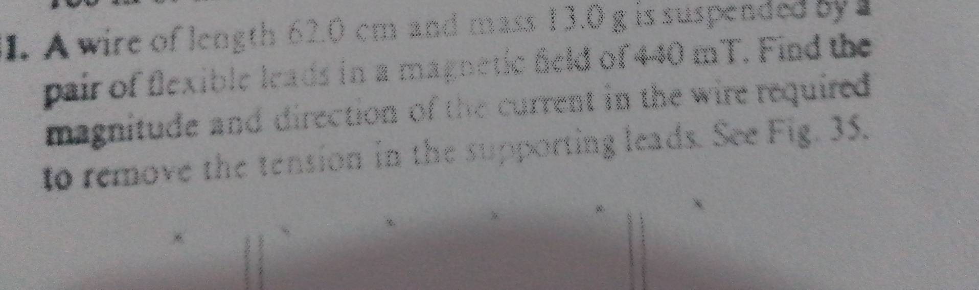 A wire of length 62.0 cm and mass 13.0 g is suspended by 
pair of flexible leads in a magnetic feld of 440 mT. Find the 
magnitude and direction of the current in the wire required 
to remove the tension in the supporting leads. See Fig. 35.