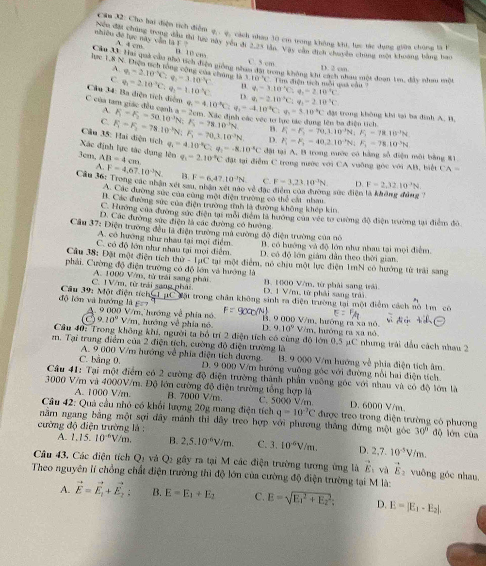 Cầu 32: Cho hai điện tích điểm q . ợ, cách nhau 30 cm trong không khi, lực tác dụng giữa chúng là h
nhiêu đề lực này vẫn là F 
Nều đặt chúng trong đầu thi lức này yếu đi 2,25 lần. Vậy cần địch chuyên chúng một khoáng bằng bao
A. 4 cm. B. 10 cm C. 5 em.
Cầu 33: Hai quả cầu nhỏ tích điện giống nhan đặt trong không khi cách nhau một đoạn 1m, đầy nhau môt
A. D. 2 cm.
lực 1,8 N. Diện tích tổng cộng của chúng là 110°C Tim điện tích mỗi quả cầu 7
C. q_1=2.10^(-3)C:q_2=1.10^(-5)C q_1=2.10^(-5)C:q_2=3.10^(-5)C B. q_1=3.10^(-5)C:q_1=2.10^(-5)C
D. q_1=2.10^(-5)C:q_2=2.10^(-5)C.
Câu 34: Ba điện tích điểm q_1=4.10^(-5)C q_2=-4.10^(-5)C:q_1=5.10^(-5)C đật trong không khí tại ba đinh A. B.
A.
C của tam giác đều cạnh F_1=F_2=50.10^3N;F_1=78.10^(-3)N. a=2cm h. Xác định các véc tơ lực tác dụng lên ba điện tích.
C.
B. F_1=F_2=70.3.10^(-3)N;F_3=78.10^(-3)N.
Cầu 35: Hai điện tích F_1=F_2=78.10^(-3)N;F_1=70.3.10^(-3)N. D. F_1=F_2=40.2.10^(-3)N;F_3=78.10^(-3)N.
Xác định lực tác dụng lên q_1=4.10^(-8)C;q_2=-8.10^(-8)C đặt tại A, B trong nước có hằng số điện môi bằng 81
3cm, AB=4cm. q_1=2.10^(-8)C đặt tại điểm C trong nước với CA vuống góc với AB, biết CA=
A. F=4,67,10^(-3)N, B. F=6.47.10^(-3)N. C. F=3,23.10^(-3)N. D. F=2,32.10^(-3)N.
Cầu 36: Trong các nhận xét sau, nhận xét nào về đặc điểm của đường sức điện
A. Các đường sức của cùng một điện trường có thể cất nhau.
`,
B. Các đường sức của điện trường tĩnh là đường không khép kín
C. Hướng của đường sức điện tại môi điểm là hướng của véc tơ cường độ điện trường tại điểm đỏ.
D. Các đường sức điện là các đường có hướng
Cầu 37: Điện trường đều là điện trường mả cường độ điện trường của nó
A. có hướng như nhau tại mọi điểm. B. có hướng và độ lớn như nhau tại mọi điểm.
C. có độ lớn như nhau tại mọi điểm. D. có độ lớn giảm dần theo thời gian.
Câu 38: Đặt một điện tích thứ - 1μC tại một điểm, nó chịu một lực điện 1mN có hướng từ trái sang
phải. Cường độ điện trường có độ lớn và hướng là
A. 1000 V/m, từ trái sang phải. B. 1000 V/m, từ phải sang trái.
C. IV/m, từ trái sang phải D. 1 V/m, từ phải sang trái.
Câu 39: Một điện tích * Mật trong chân không sinh ra điện trường tại một điểm cách nó 1m có
độ lớn và hướng là c=7
A. 9 000 V/m, hướng về phía nó. B 9 000 V/m, hướng ra xã nó.
9.10° V/m , hướng về phía nó. D. 9.10^9V/m , hướng ra xa nó.
Câu 40: Trong không khí, người ta bố trí 2 điện tích có cùng độ lớn 0,5 μC nhưng trái dấu cách nhau 2
m. Tại trung điểm của 2 điện tích, cường độ điện trường là
A. 9 000 V/m hướng về phía điện tích dương. B. 9 000 V/m hướng về phía điện tích âm.
C. bằng 0. D. 9 000 V/m hướng vuộng góc với đường nổi hai điện tích.
Câu 41: Tại một điểm có 2 cường độ điện trường thành phần vuông góc với nhau và có độ lớn là
3000 V/m và 4000V/m. Độ lớn cường độ điện trường tổng hợp là
A. 1000 V/m. B. 7000 V/m. C. 5000 V/m. D. 6000 V/m.
Câu 42: Quả cầu nhỏ có khối lượng 20g mang điện tích q=10^(-7)C được treo trong điện trường có phương
nằm ngang bằng một sợi dây mảnh thì dây treo hợp với phương thăng đứng một góc 30° độ lớn của
cường độ điện trường là :
A. 1.15.10^(-6)V/m. B. 2,5.10^(-6)V/m. C. 3.10^(-6)V/m. D. 2,7.10^(-5)V/m.
Câu 43. Các điện tích Q_1 và Q_2 gây ra tại M các điện trường tương ứng là vector E và vector E_2 vuông góc nhau.
Theo nguyên lí chồng chất điện trường thì độ lớn của cường độ điện trường tại M là:
A. vector E=vector E_1+vector E_2; B. E=E_1+E_2 C. E=sqrt (E_1)^2+E_2^2; D. E=|E_1-E_2|.
