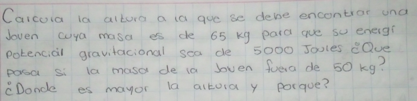 Carcoia la altora a la aue se debe encontrar and 
Joven cuya masa es de 65 kg pard aue so energ? 
potencial gravitacional sea de 5000 Joules eQue 
pasa si la masa de ia lven fuera de 50 kg? 
cDoncle es mayor la altoia y porque?