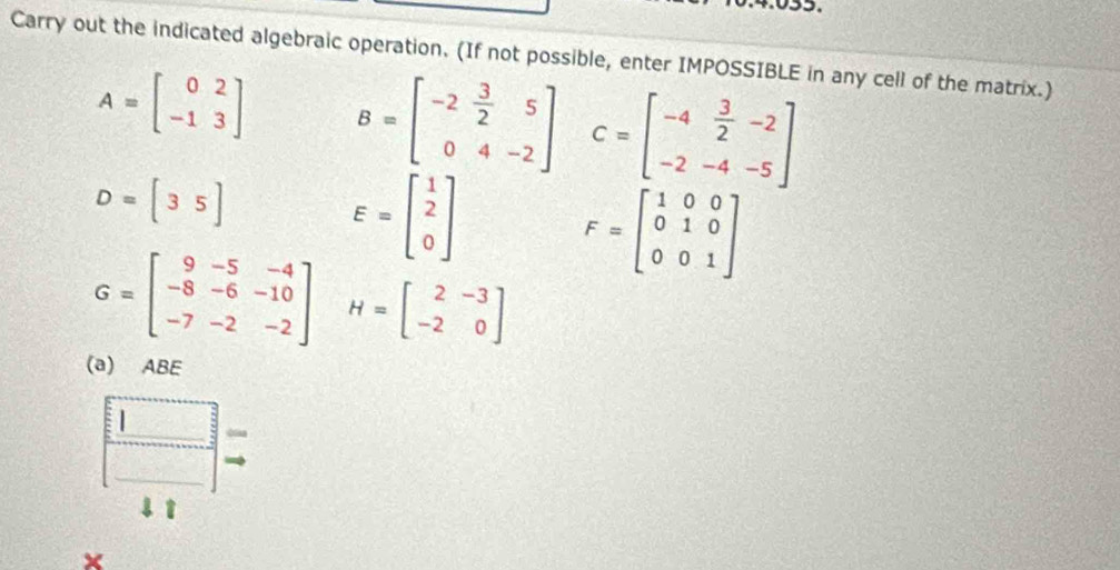 Carry out the indicated algebraic operation. (If not possible, enter IMPOSSIBLE in any cell of the matrix.)
A=beginbmatrix 0&2 -1&3endbmatrix B=beginbmatrix -2& 3/2 &5 0&4&-2endbmatrix C=beginbmatrix -4& 3/2 &-2 -2&-4&-5endbmatrix
D=[35]
E=beginbmatrix 1 2 0endbmatrix F=beginbmatrix 1&0&0 0&1&0 0&0&1endbmatrix
G=beginbmatrix 9&-5&-4 -8&-6&-10 -7&-2&-2endbmatrix H=beginbmatrix 2&-3 -2&0endbmatrix
(a) ABE