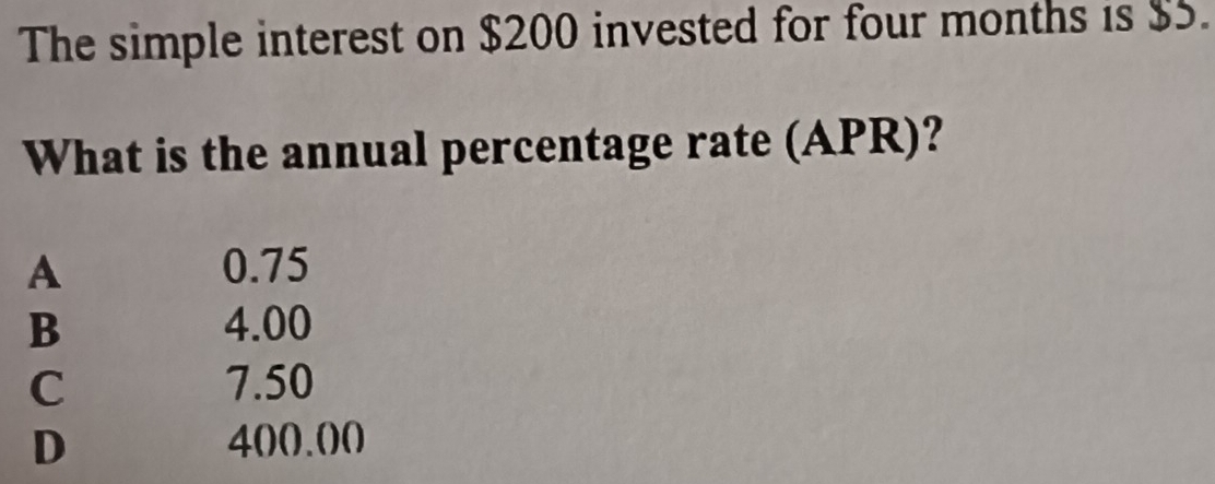 The simple interest on $200 invested for four months is $5.
What is the annual percentage rate (APR)?
A 0.75
B 4.00
C 7.50
D 400.00