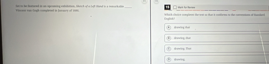 D□
Set to be featured in an upcoming exhibition, Sketch of a Left Hand is a remarkable 15 Mark for Review
Vincent van Gogh completed in January of 1886.
Which choice completes the text so that it conforms to the conventions of Standard
English?
A drawing that
drawing, that
C drawing. That
D drawing.