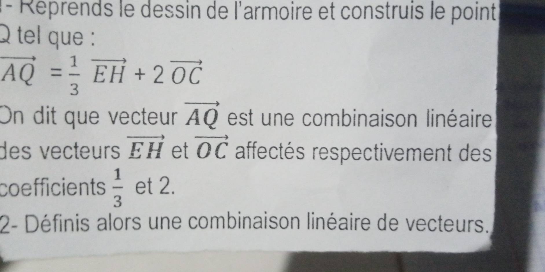 l- Réprends le dessin de l'armoire et construis le point
Q tel que :
vector AQ= 1/3 vector EH+2vector OC
On dit que vecteur vector AQ est une combinaison linéaire 
des vecteurs vector EH et vector OC affectés respectivement des 
coefficients  1/3  et 2. 
2- Définis alors une combinaison linéaire de vecteurs.