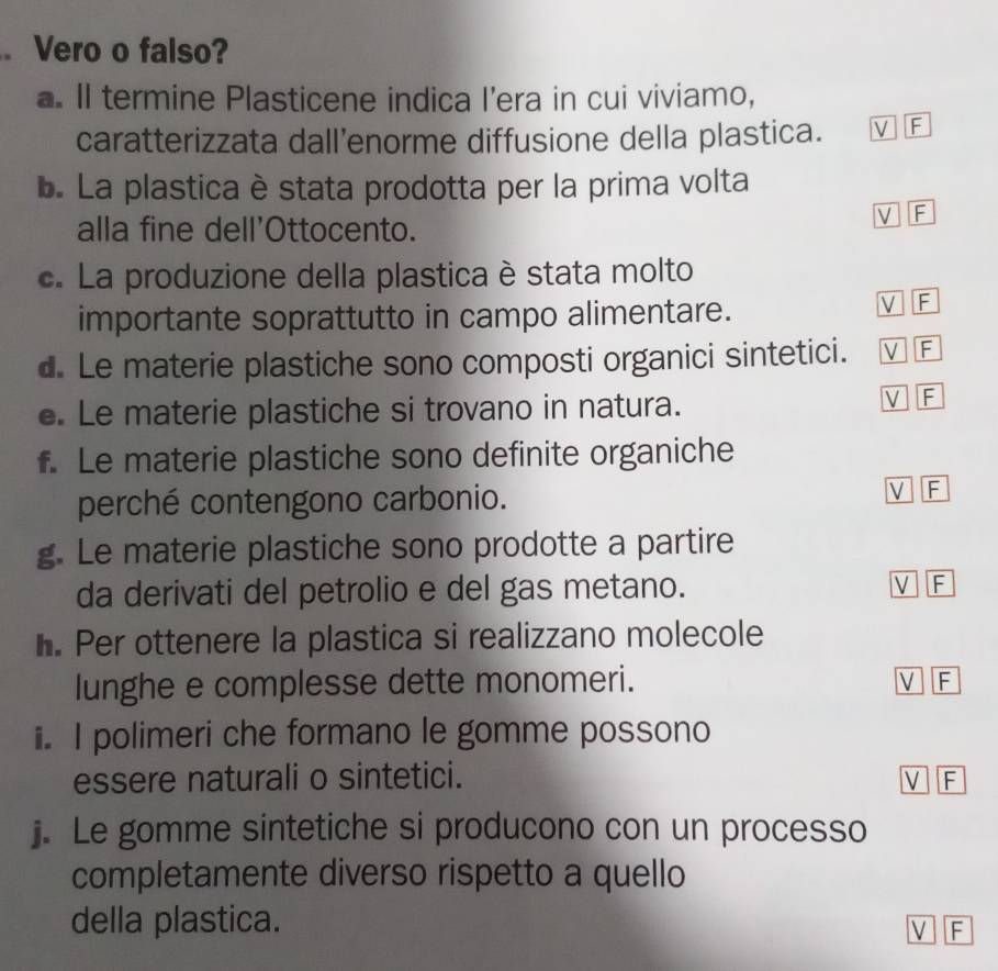 Vero o falso?
a. Il termine Plasticene indica I’era in cui viviamo,
caratterizzata dall’enorme diffusione della plastica. V F
. La plastica è stata prodotta per la prima volta
alla fine dell'Ottocento.
V F
c. La produzione della plastica è stata molto
importante soprattutto in campo alimentare.
V F
d. Le materie plastiche sono composti organici sintetici. V F
e. Le materie plastiche si trovano in natura. V F
f. Le materie plastiche sono definite organiche
perché contengono carbonio. V F
g. Le materie plastiche sono prodotte a partire
da derivati del petrolio e del gas metano. V F
h. Per ottenere la plastica si realizzano molecole
lunghe e complesse dette monomeri. V F
i. I polimeri che formano le gomme possono
essere naturali o sintetici. V F
j. Le gomme sintetiche si producono con un processo
completamente diverso rispetto a quello
della plastica.
V F