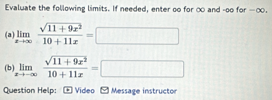 Evaluate the following limits. If needed, enter oo for ∞ and -oo for —∞.
(a) limlimits _xto ∈fty  (sqrt(11+9x^2))/10+11x =□
(b) limlimits _xto -∈fty  (sqrt(11+9x^2))/10+11x =□
Question Help: - Video - Message instructor