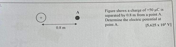 A
Figure shows a charge c f+50 μC is 
+ separated by 0.8 m from a point A. 
Determine the electric potential at
0.8 m point A. [5.625* 10^5V]