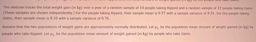 The dietician tracks the total weight gain (in kg) over a year of a random sample of 14 people taking Ripped and a random sample of 13 people taking Gainz. 
(These samples are chosen independently.) For the people taking Ripped, their sample mean is 9.57 with a sample variance of 9.51. For the people taking 
Gainz, their sample mean is 8.10 with a sample variance of 0.76. 
Assume that the two populations of weight gains are approximately normally distributed. Let mu _1 be the population mean amount of weight gained (in kg) by 
people who take Ripped. Let mu _2 be the population mean amount of weight gained (in kg) by people who take Gainz.