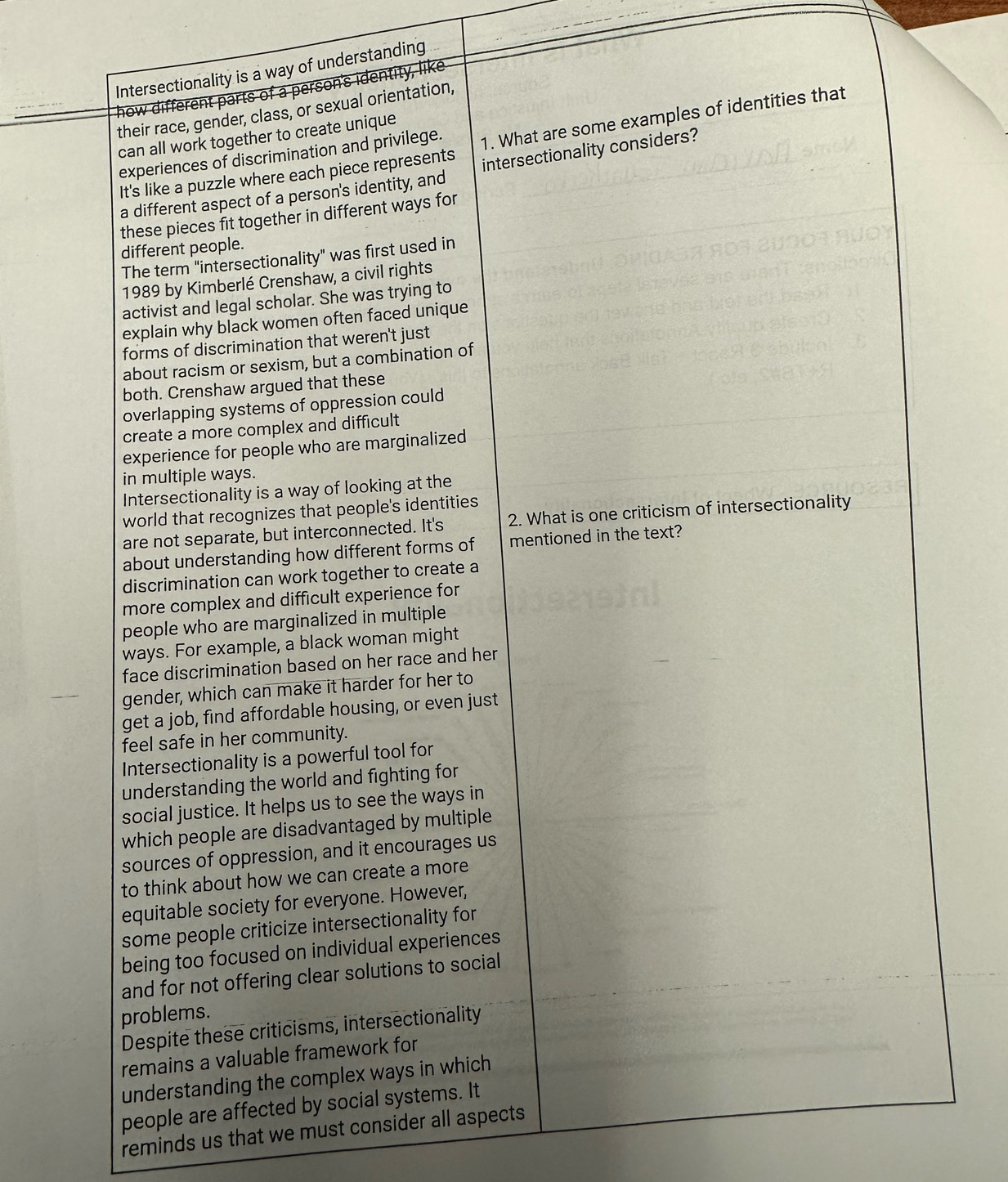 Intersectionality is a way of understanding 
how different parts of a person's identity, like 
their race, gender, class, or sexual orientation, 
can all work together to create unique 
It's like a puzzle where each piece represents 1. What are some examples of identities that 
experiences of discrimination and privilege. 
a different aspect of a person's identity, and intersectionality considers? 
these pieces fit together in different ways for 
different people. 
The term "intersectionality" was first used in 
1989 by Kimberlé Crenshaw, a civil rights 
activist and legal scholar. She was trying to 
explain why black women often faced unique 
forms of discrimination that weren't just 
about racism or sexism, but a combination of 
both. Crenshaw argued that these 
overlapping systems of oppression could 
create a more complex and difficult 
experience for people who are marginalized 
in multiple ways. 
Intersectionality is a way of looking at the 
world that recognizes that people's identities 
are not separate, but interconnected. It's 2. What is one criticism of intersectionality 
about understanding how different forms of mentioned in the text? 
discrimination can work together to create a 
more complex and difficult experience for 
people who are marginalized in multiple 
ways. For example, a black woman might 
face discrimination based on her race and her 
gender, which can make it harder for her to 
get a job, find affordable housing, or even just 
feel safe in her community. 
Intersectionality is a powerful tool for 
understanding the world and fighting for 
social justice. It helps us to see the ways in 
which people are disadvantaged by multiple 
sources of oppression, and it encourages us 
to think about how we can create a more 
equitable society for everyone. However, 
some people criticize intersectionality for 
being too focused on individual experiences 
and for not offering clear solutions to social 
problems. 
Despite these criticisms, intersectionality 
remains a valuable framework for 
understanding the complex ways in which 
people are affected by social systems. It 
reminds us that we must consider all aspects