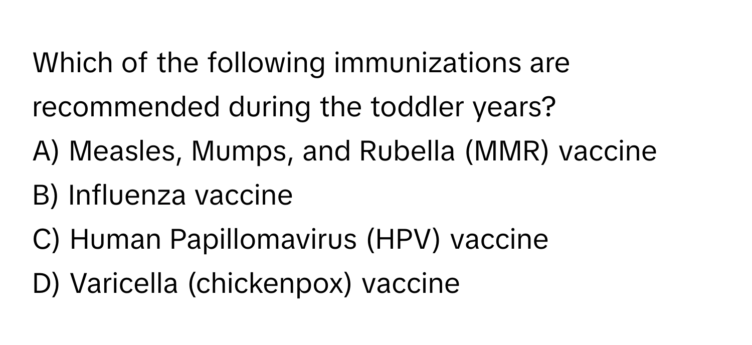 Which of the following immunizations are recommended during the toddler years?

A) Measles, Mumps, and Rubella (MMR) vaccine
B) Influenza vaccine
C) Human Papillomavirus (HPV) vaccine
D) Varicella (chickenpox) vaccine