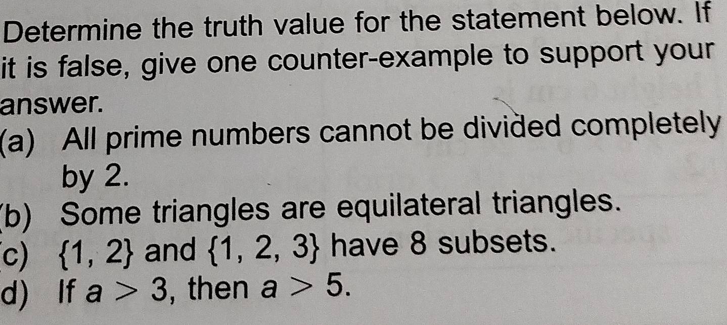 Determine the truth value for the statement below. If 
it is false, give one counter-example to support your 
answer. 
(a) All prime numbers cannot be divided completely 
by 2. 
(b) Some triangles are equilateral triangles. 
(c)  1,2 and  1,2,3 have 8 subsets. 
d) If a>3 , then a>5.