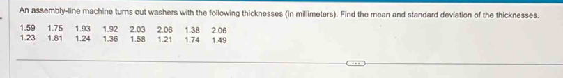 An assembly-line machine turns out washers with the following thicknesses (in millimeters). Find the mean and standard deviation of the thicknesses.
1.59 1.75 1.93 1.92 2.03 2.06 1.38 2.06
1.23 1.81 1.24 1.36 1.58 1.21 1.74 1.49
_