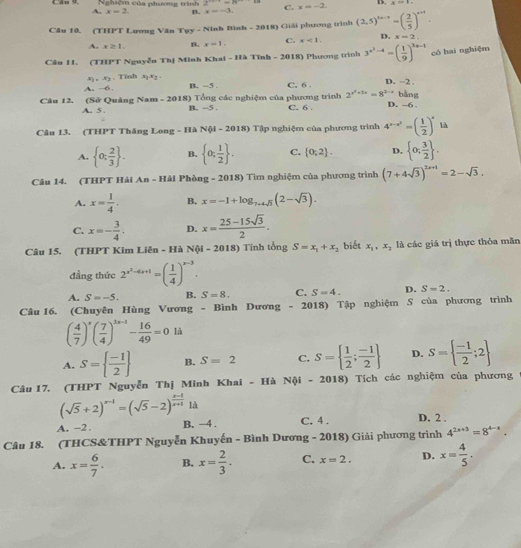 Cầu 9. Nghiệm của phương trình 2^(x+)=8^(to x) C. x=-2. D. x=1.
A. x=2. B. x=-3.
Câu 10. (THPT Lương Văn Tụy - Ninh Bình - 2018) Giải phương trình (2,5)^5x-7=( 2/5 )^x+1.
A. x≥ 1.
B. x=1. C. x<1. D. x=2.
Câu 11. (THPT Nguyễn Thị Minh Khai - Hà Tĩnh - 2018) Phương trình 3^(x^2)-4=( 1/9 )^3x-1 có hai nghiệm
x ,x_2 、 Tính x_1x_2.
A. -6 B. -5 . C. 6 . D. −2 .
bằng
Câu 12. (Sở Quảng Nam - 2018) Tổng các nghiệm của phương trình 2^(x^2)+2x=8^(2-x) D. -6 .
A. 5 . B. -5 . C. 6 .
Câu 13. (THPT Thăng Long - Hà Nội - 2018) Tập nghiệm của phương trình 4^(x-x^2)=( 1/2 )^x là
A.  0; 2/3  .  0; 1/2  . C.  0;2 . D.  0; 3/2  .
B.
Câu 14. (THPT Hải An - Hải Phòng - 2018) Tìm nghiệm của phương trình (7+4sqrt(3))^2x+1=2-sqrt(3).
A. x= 1/4 . x=-1+log _7+4sqrt(3)(2-sqrt(3)).
B.
C. x=- 3/4 . x= (25-15sqrt(3))/2 .
D.
Câu 15. (THPT Kim Liên - Hà Nội - 2018) Tính tổng S=x_1+x_2 biết x_1,x_2 là các giá trị thực thỏa mãn
đẳng thức 2^(x^2)-6x+1=( 1/4 )^x-3.
A. S=-5.
B. S=8.
C. S=4.
D. S=2.
Câu 16. (Chuyên Hùng Vương - Bình Dương - 2018) Tập nghiệm S của phương trình
( 4/7 )^x( 7/4 )^3x-1- 16/49 =0 là
A. S=  (-1)/2  B. S=2 C. S=  1/2 ; (-1)/2  D. S=  (-1)/2 ;2
Câu 17. (THPT Nguyễn Thị Minh Khai - Hà Nội - 2018) Tích các nghiệm của phương
(sqrt(5)+2)^x-1=(sqrt(5)-2)^ (x-1)/x+1  là
A. -2. B. -4 . C. 4.
D. 2 .
Câu 18. (THCS&THPT Nguyễn Khuyến - Bình Dương - 2018) Giải phương trình 4^(2x+3)=8^(4-x).
A. x= 6/7 . x= 2/3 .
B.
C. x=2.
D. x= 4/5 .