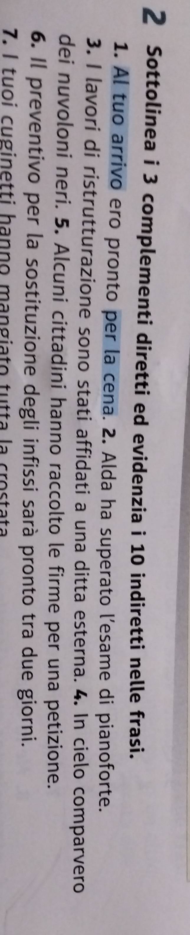 Sottolinea i 3 complementi diretti ed evidenzia i 10 indiretti nelle frasi. 
1. Al tuo arrivo ero pronto per la cena. 2. Alda ha superato l’esame di pianoforte. 
3. I lavori di ristrutturazione sono stati affidati a una ditta esterna. 4. In cielo comparvero 
dei nuvoloni neri. 5. Alcuni cittadini hanno raccolto le firme per una petizione. 
6. Il preventivo per la sostituzione degli infissi sarà pronto tra due giorni. 
7. l tuoi cuginetti hanno mangiato tutta la crostata