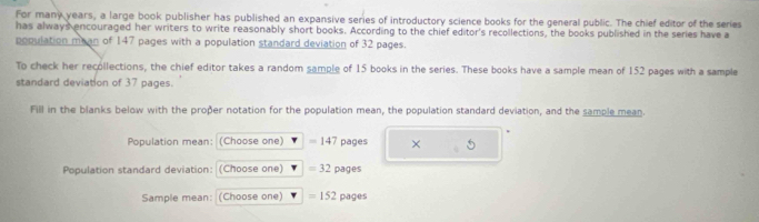 For many years, a large book publisher has published an expansive series of introductory science books for the general public. The chief editor of the series 
has always encouraged her writers to write reasonably short books. According to the chief editor's recollections, the books published in the series have a 
population mean of 147 pages with a population standard deviation of 32 pages. 
To check her recollections, the chief editor takes a random sample of 15 books in the series. These books have a sample mean of 152 pages with a sample 
standard deviation of 37 pages. 
Fill in the blanks below with the proðer notation for the population mean, the population standard deviation, and the sample mean. 
Population mean: (Choose one) =14 7 pages × 
Population standard deviation: :(Choose one) =32pages
Sample mean: (Choose one) =152pages