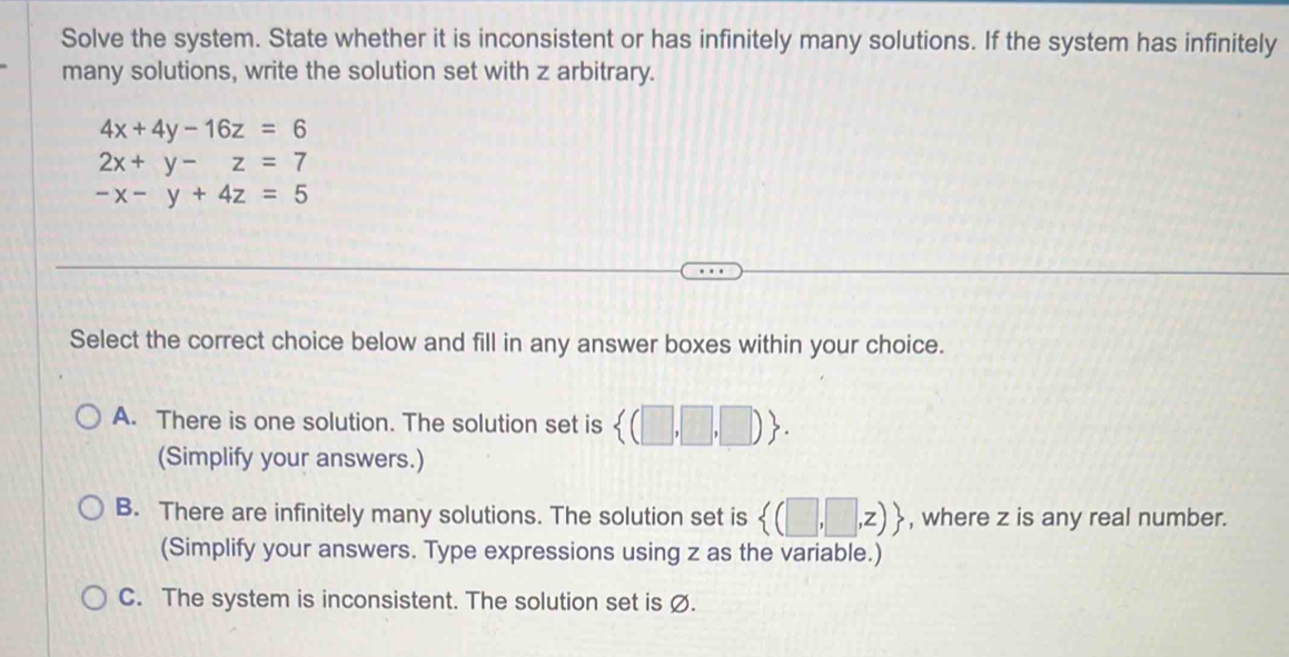 Solve the system. State whether it is inconsistent or has infinitely many solutions. If the system has infinitely
many solutions, write the solution set with z arbitrary.
4x+4y-16z=6
2x+y-z=7
-x-y+4z=5
Select the correct choice below and fill in any answer boxes within your choice.
A. There is one solution. The solution set is  (□ ,□ ,□ ). 
(Simplify your answers.)
B. There are infinitely many solutions. The solution set is  (□ ,□ ,z) , where z is any real number.
(Simplify your answers. Type expressions using z as the variable.)
C. The system is inconsistent. The solution set is Ø.