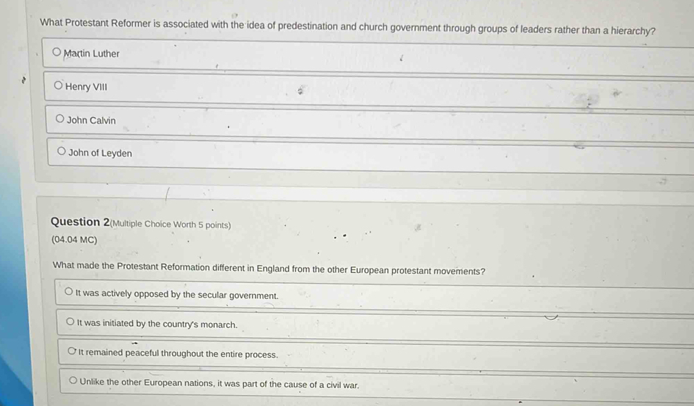 What Protestant Reformer is associated with the idea of predestination and church government through groups of leaders rather than a hierarchy?
Martin Luther
Henry VIII
John Calvin
John of Leyden
Question 2(Multiple Choice Worth 5 points)
(04.04 MC)
What made the Protestant Reformation different in England from the other European protestant movements?
It was actively opposed by the secular government.
It was initiated by the country's monarch.
It remained peaceful throughout the entire process.
Unlike the other European nations, it was part of the cause of a civil war.