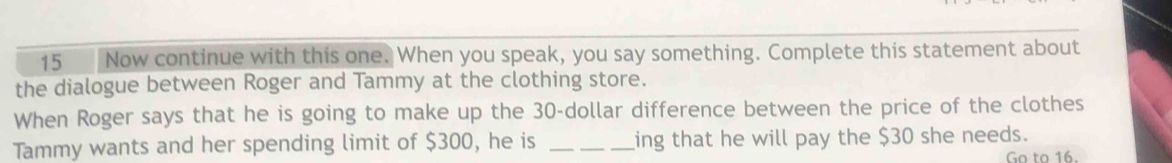 Now continue with this one. When you speak, you say something. Complete this statement about 
the dialogue between Roger and Tammy at the clothing store. 
When Roger says that he is going to make up the 30-dollar difference between the price of the clothes 
Tammy wants and her spending limit of $300, he is _ing that he will pay the $30 she needs. 
Go to 16.