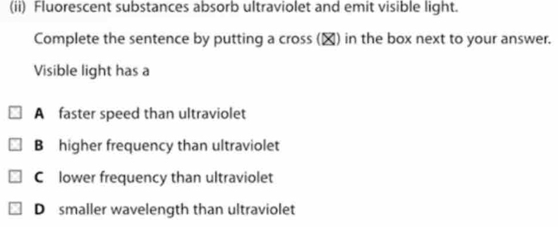 (ii) Fluorescent substances absorb ultraviolet and emit visible light.
Complete the sentence by putting a cross (▲) in the box next to your answer.
Visible light has a
A faster speed than ultraviolet
B higher frequency than ultraviolet
C lower frequency than ultraviolet
D smaller wavelength than ultraviolet