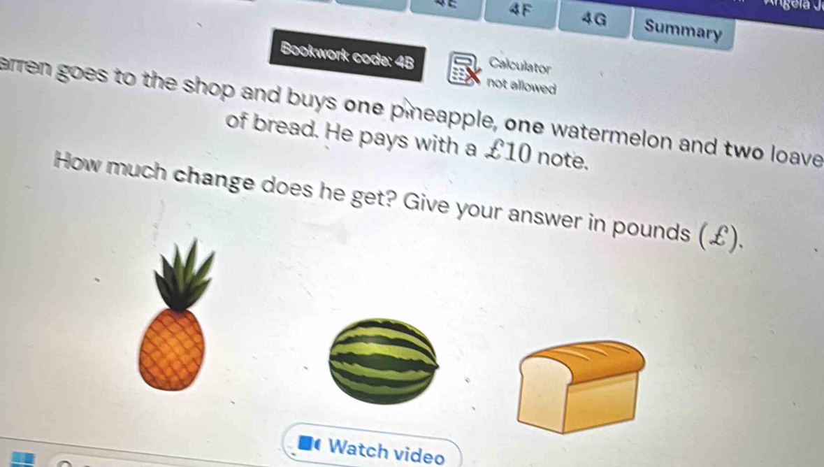 4F 4G Summary 
Bookwork code: 4B Calculator 
not allowed 
arren goes to the shop and buys one p neapple, one watermelon and two loave 
of bread. He pays with a £10 note. 
How much change does he get? Give your answer in pounds (£). 
( Watch video