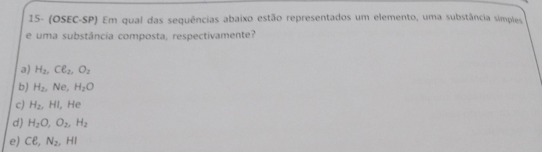 15- (OSEC-SP) Em qual das sequências abaixo estão representados um elemento, uma substância simples
e uma substância composta, respectivamente?
a) H_2, Cell _2, O_2
b) H_2, ,Ne, H_2O
c) H_2, HI, He
d) H_2O, O_2, H_2
e) Cell , N_2, HI