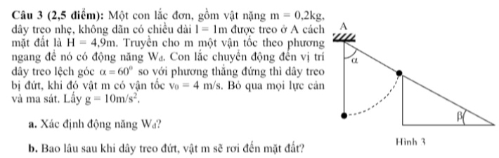 (2,5 điểm): Một con lắc đơn, gồm vật nặng m=0, 2kg, 
dây treo nhẹ, không dãn có chiều dài l=1m được treo ở A cách 
mặt đất là H=4,9m 1. Truyền cho m một vận tốc theo phương 
ngang đề nó có động năng Wa. Con lắc chuyển động đến vị trí 
dây treo lệch góc alpha =60° so với phương thẳng đứng thì dây treo 
bị đứt, khi đó vật m có vận tốc v_0=4m/s. Bỏ qua mọi lực cản 
và ma sát. Lấy g=10m/s^2. 
a. Xác định động năng Wa? 
b. Bao lâu sau khi dây treo đứt, vật m sẽ rơi đến mặt đất?