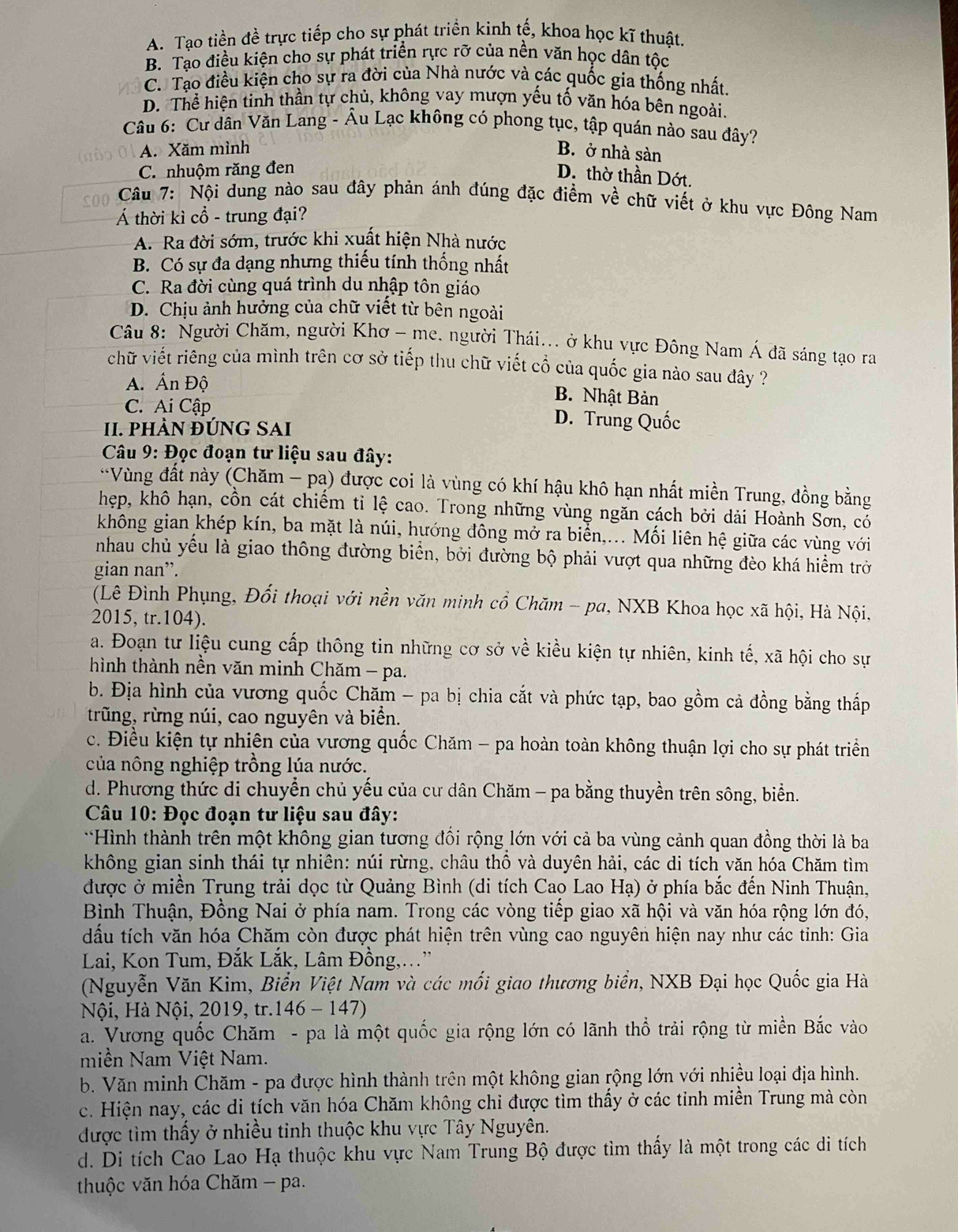 A. Tạo tiền đề trực tiếp cho sự phát triển kinh tế, khoa học kĩ thuật.
B. Tạo điều kiện cho sự phát triển rực rỡ của nền văn học dân tộc
C. Tạo điều kiện cho sự ra đời của Nhà nước và các quốc gia thống nhất.
D. Thể hiện tinh thần tự chủ, không vay mượn yếu tố văn hóa bên ngoài.
Câu 6: Cư dân Văn Lang - Âu Lạc không có phong tục, tập quán nào sau đây?
A. Xăm mình B. ở nhà sàn
C. nhuộm răng đen
D. thờ thần Dớt.
soo  Câu 7: Nội dung nào sau đây phản ánh đúng đặc điểm về chữ viết ở khu vực Đông Nam
Á thời kì cổ - trung đại?
A. Ra đời sớm, trước khi xuất hiện Nhà nước
B. Có sự đa dạng nhưng thiếu tính thống nhất
C. Ra đời cùng quá trình du nhập tôn giáo
D. Chịu ảnh hưởng của chữ viết từ bên ngoài
Câu 8: Người Chăm, người Khơ - me. người Thái... ở khu vực Đông Nam Á đã sáng tạo ra
chữ viết riêng của mình trên cơ sở tiếp thu chữ viết cổ của quốc gia nào sau đây ?
A. Ấn Độ B. Nhật Bản
C. Ai Cập D. Trung Quốc
I. PHÀN ĐÚNG SAI
Câu 9: Đọc đoạn tư liệu sau đây:
*Vùng đất này (Chăm - pạ) được coi là vùng có khí hậu khô hạn nhất miền Trung, đồng bằng
hẹp, khô hạn, cồn cát chiếm ti lệ cao. Trong những vùng ngăn cách bởi dải Hoành Sơn, có
không gian khép kín, ba mặt là núi, hướng đông mở ra biển,... Mối liên hệ giữa các vùng với
nhau chủ yếu là giao thông đường biển, bởi đường bộ phải vượt qua những đèo khá hiểm trở
gian nan”.
(Lê Đình Phụng, Đổi thoại với nền văn minh cổ Chăm - pa, NXB Khoa học xã hội, Hà Nội,
2015, tr.104).
a. Đoạn tư liệu cung cấp thông tin những cơ sở về kiều kiện tự nhiên, kinh tế, xã hội cho sự
hình thành nền văn minh Chăm - pa.
b. Địa hình của vương quốc Chăm - pa bị chia cắt và phức tạp, bao gồm cả đồng bằng thấp
trũng, rừng núi, cao nguyên và biển.
c. Điều kiện tự nhiên của vương quốc Chăm - pa hoàn toàn không thuận lợi cho sự phát triển
của nông nghiệp trồng lúa nước.
d. Phương thức di chuyển chủ yếu của cư dân Chăm - pa bằng thuyền trên sông, biển.
Câu 10: Đọc đoạn tư liệu sau đây:
*Hình thành trên một không gian tương đối rộng lớn với cả ba vùng cảnh quan đồng thời là ba
không gian sinh thái tự nhiên: núi rừng, châu thổ và duyên hải, các di tích văn hóa Chăm tìm
được ở miền Trung trải dọc từ Quảng Bình (di tích Cao Lao Hạ) ở phía bắc đến Ninh Thuận,
Bình Thuận, Đồng Nai ở phía nam. Trong các vòng tiếp giao xã hội và văn hóa rộng lớn đó,
dấu tích văn hóa Chăm còn được phát hiện trên vùng cao nguyên hiện nay như các tinh: Gia
Lai, Kon Tum, Đắk Lắk, Lâm Đồng,...”
(Nguyễn Văn Kim, Biển Việt Nam và các mối giao thương biển, NXB Đại học Quốc gia Hà
Nội, Hà Nội, 2019, tr.146 - 147)
a. Vương quốc Chăm - pa là một quốc gia rộng lớn có lãnh thổ trải rộng từ miền Bắc vào
miền Nam Việt Nam.
b. Văn minh Chăm - pa được hình thành trên một không gian rộng lớn với nhiều loại địa hình.
c. Hiện nay, các di tích văn hóa Chăm không chi được tìm thấy ở các tinh miền Trung mà còn
được tìm thấy ở nhiều tinh thuộc khu vực Tây Nguyên.
d. Di tích Cao Lao Hạ thuộc khu vực Nam Trung Bộ được tìm thấy là một trong các di tích
thuộc văn hóa Chăm - pa.