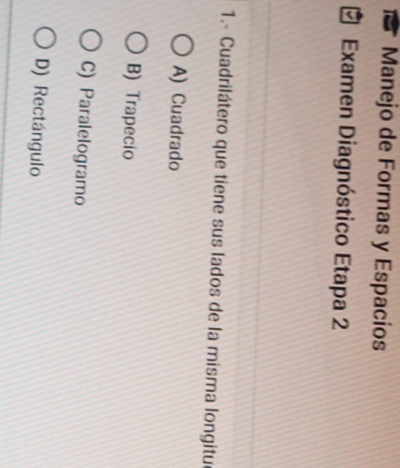a Manejo de Formas y Espacios
Examen Diagnóstico Etapa 2
1.- Cuadrilátero que tiene sus lados de la misma longitu
A) Cuadrado
B) Trapecio
C) Paralelogramo
D) Rectángulo