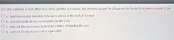 On the balance sheet after adjusting entries are made, the amount shown for Allowance for Doubtful Accounts is equal to the
a. total estimated uncollectible accounts as of the end of the year
b. uncollectible accounts expense for the year
c. total of the accounts receivable written off during the year
d. sum of all accounts that are past due