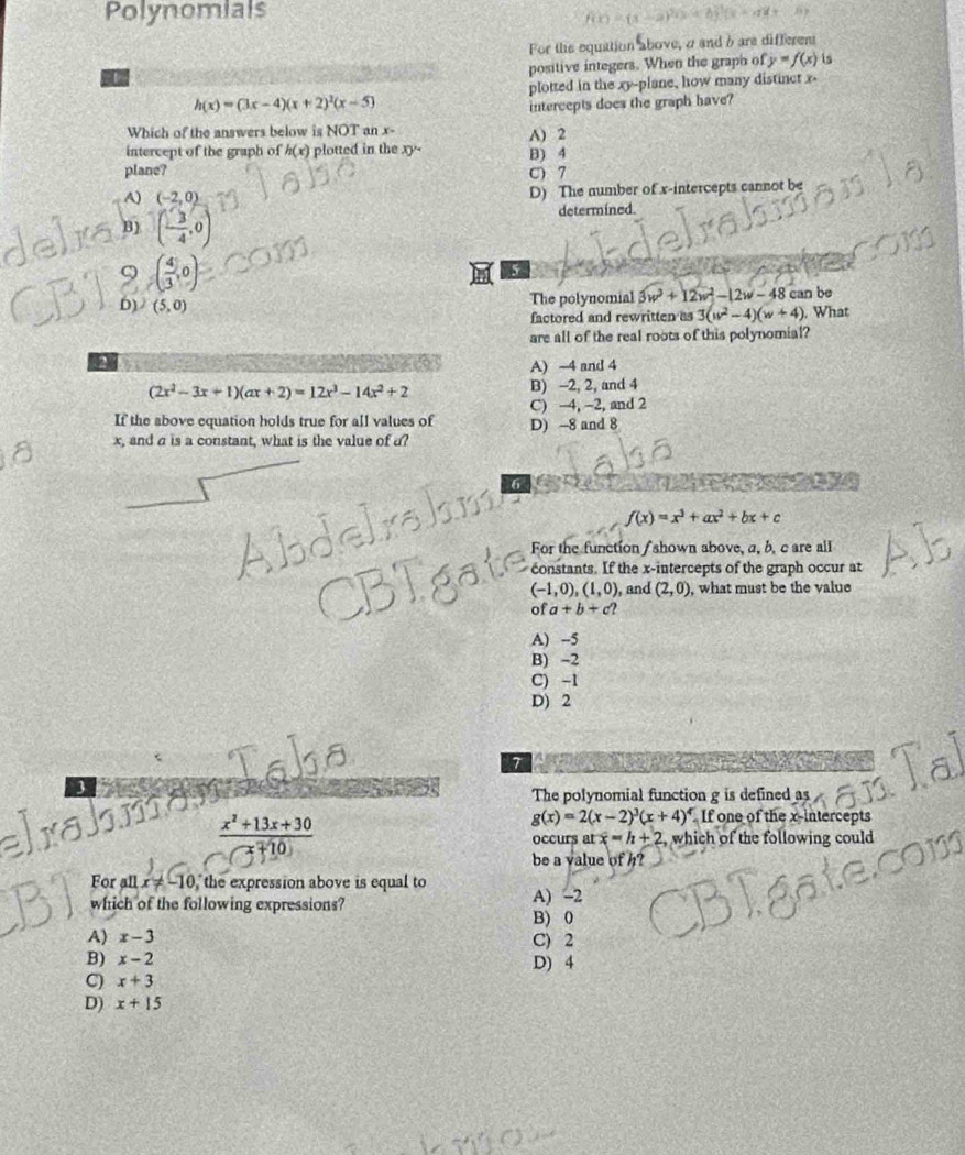 Polynomials
For the equattion above, a and b are different
positive integers. When the graph of y=f(x) is
plotted in the xy-plane, how many distinct x-
h(x)=(3x-4)(x+2)^2(x-5) intercepts does the graph have?
Which of the answers below is NOT an x- A) 2
intercept of the graph of h(x) plotted in the xy- B) 4
plane? c) 7
A)
B ( (-2,0))/4 ,0)
D) The number of x-intercepts cannot be
determined
9 ( 4/3 ,0)
5
b) (5,0)
The polynomial 3w^2+12w^2-12w-48c an be
factored and rewritten as 3(w^2-4)(w+4) What
are all of the real roots of this polynomial?
a
A) -4 and 4
(2x^2-3x+1)(ax+2)=12x^3-14x^2+2 B) -2, 2, and 4
If the above equation holds true for all values of C) −4, −2, and 2
x, and a is a constant, what is the value of a? D) -8 and 8
6
f(x)=x^3+ax^2+bx+c
For the function / shown above, a, b, c are all
constants. If the x-intercepts of the graph occur at
(-1,0),(1,0) , and (2,0) , what must be the value
ofa+b+c?
A) -5
B) -2
C) -1
D) 2
7
The polynomial function g is defined as
 (x^2+13x+30)/x+10 
g(x)=2(x-2)^3(x+4)^4 If one of the x-intercepts
occurs at x=h+2 , which of the following could
be a value of h?
For all x!= -10 , the expression above is equal to A) -2
which of the following expressions?
B) 0
A) x-3 C) 2
B) x-2 D) 4
C) x+3
D) x+15