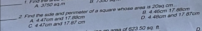 Find the a B 7350
_A. 3750 sq.m
2. Find the side and penmeter of a square whose area is 20sq.cm..
A. 4.47cm and 17.88cm B 4.46cm 17 88cm
_C. 4.47cm and 17.87 cm D. 4.48cm and 17 87cm
a ama of 623.50 sq. f D.