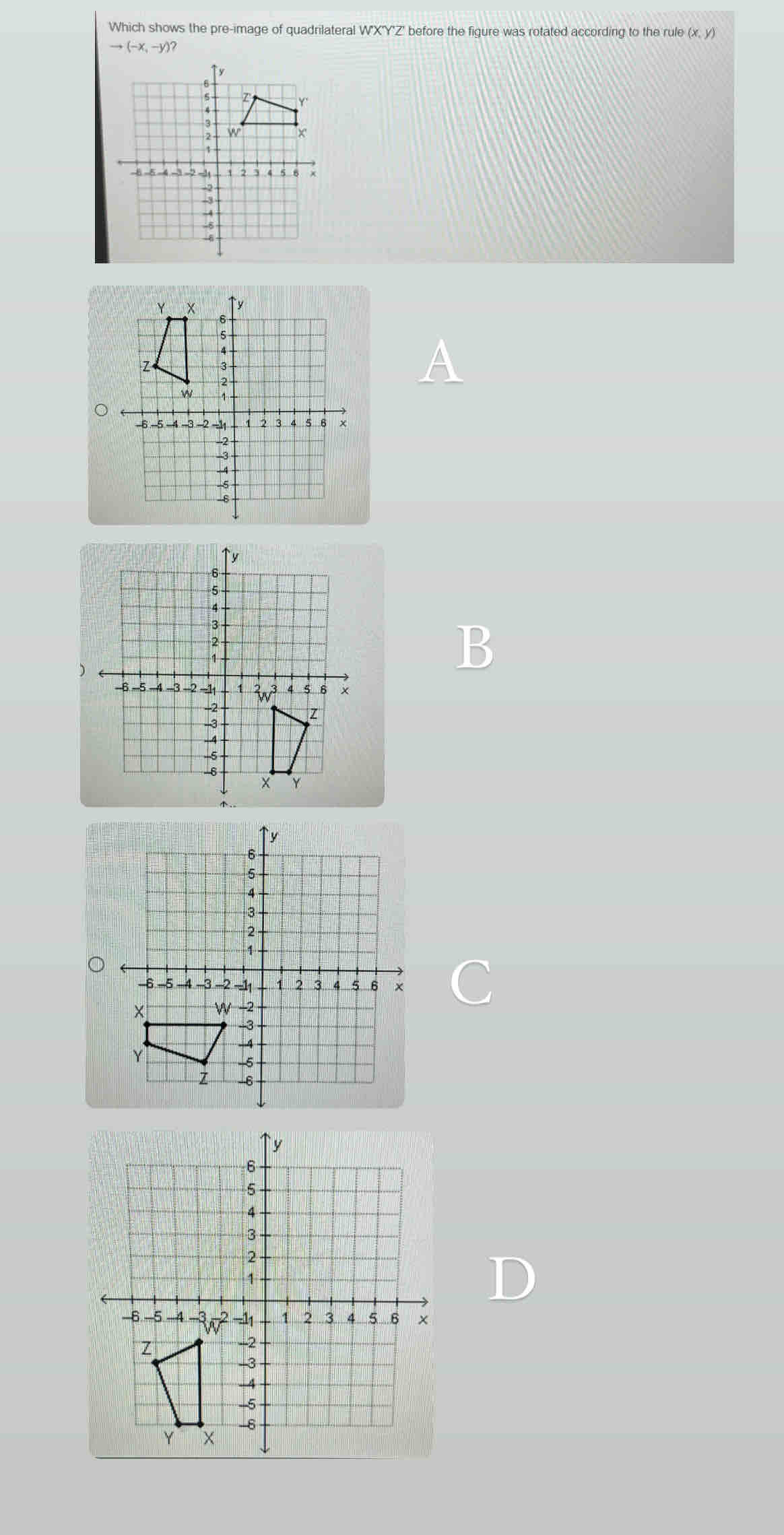 Which shows the pre-image of quadrilateral W'X'Y'Z' before the figure was rotated according to the rule (x, y)
to (-x,-y)?
A
B