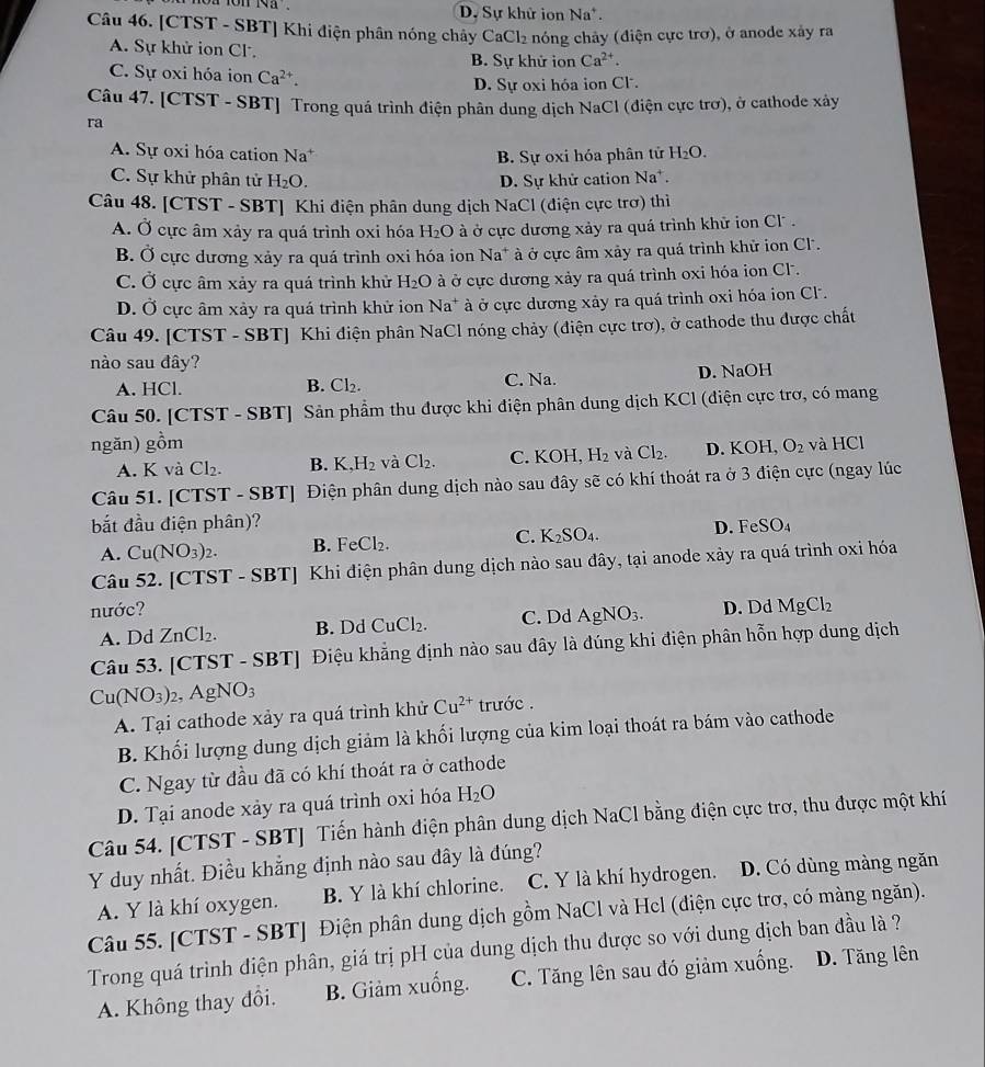 D. Sự khử ion N_a.
Câu 46. [CTST - SBT] Khi điện phân nóng chảy CaCl_2 nóng chảy (điện cực trợ), ở anode xảy ra
A. Sự khử ion Cl B. Sự khử ion Ca^(2+).
C. Sự oxi hóa ion Ca^(2+).
D. Sự oxi hóa ion Cl.
Câu 47. [CTST - SBT] Trong quá trình điện phân dung dịch NaCl (điện cực trơ), ở cathode xây
ra
A. Sự oxi hóa cation Na^+ B. Sự oxi hóa phân tử H_2O.
C. Sự khử phân tử H_2O. D. Sự khử cation Na^+.
Câu 48. [CTST - SBT] Khi điện phân dung dịch NaCl (điện cực trơ) thì
A. Ở cực âm xảy ra quá trình oxi hóa H_2O à ở cực dương xảy ra quá trình khữ ion Cl  .
B. Ở cực dương xảy ra quá trình oxi hóa ion Na* à ở cực âm xảy ra quá trình khử ion Cl.
C. Ở cực âm xảy ra quá trình khử H_2O à ở cực dương xảy ra quá trình oxi hóa ion Cl .
D. Ở cực âm xảy ra quá trình khử ion Na* à ở cực dương xảy ra quá trình oxi hóa ion Cl.
Câu 49. [CTST - SBT] Khi điện phân NaCl nóng chảy (điện cực trơ), ở cathode thu được chất
nào sau đây?
A. HCl. B. Cl₂. C. Na. D. NaOH
Câu 50. [CTST - SBT] Sản phẩm thu được khi điện phân dung dịch KCl (điện cực trợ, có mang
ngăn) gồm O_2 và HG C1
A. K và Cl_2. B. K,H_2 và Cl_2. C. K( H,H_2 và Cl_2. D. KOH,
Câu 51. [CTST - SBT] Điện phân dung dịch nào sau đây sẽ có khí thoát ra ở 3 điện cực (ngay lúc
bắt đầu điện phân)? FeSO_4
A. Cu(NO_3)_2. B. _eCl_2. C. K_2SO_4. D.
Câu 52. [CTST - SBT] Khi điện phân dung dịch nào sau đây, tại anode xảy ra quá trình oxi hóa
nước? D. Dd MgCl_2
A. Dd ZnCl_2. B. Dd CuCl_2. C. Dd AgNO_3.
Câu 53. [CTST - SBT] Điệu khẳng định nào sau đây là đúng khi điện phân hỗn hợp dung dịch
Cu(NO_3)_2,AgNO_3
A. Tại cathode xảy ra quá trình khử Cu^(2+) trước .
B. Khối lượng dung dịch giảm là khối lượng của kim loại thoát ra bám vào cathode
C. Ngay từ đầu đã có khí thoát ra ở cathode
D. Tại anode xảy ra quá trình oxi hóa H_2O
Câu 54. [CTST - SBT] Tiến hành điện phân dung dịch NaCl bằng điện cực trợ, thu được một khí
Y duy nhất. Điều khẳng định nào sau đây là đúng?
A. Y là khí oxygen. B. Y là khí chlorine. C. Y là khí hydrogen. D. Có dùng màng ngăn
Câu 55. [CTST - SBT] Điện phân dung dịch gồm NaCl và Hcl (điện cực trợ, có màng ngăn).
Trong quá trình điện phân, giá trị pH của dung dịch thu được so với dung dịch ban đầu là ?
A. Không thay đổi. B. Giảm xuống. C. Tăng lên sau đó giảm xuống. D. Tăng lên