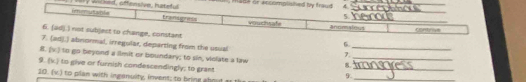 mad 
7. (adj.) abnormal, irregular, departing from the usual 
_ 
6. 
_ 
7 
8. (v.) to go beyond a limit or boundary; to sin, violate a law 
9. (v.) to give or furnish condescendingly; to grant 
_ 
8. 
10. (v.) to plan with ingenuity, invent; to bring about 
9._