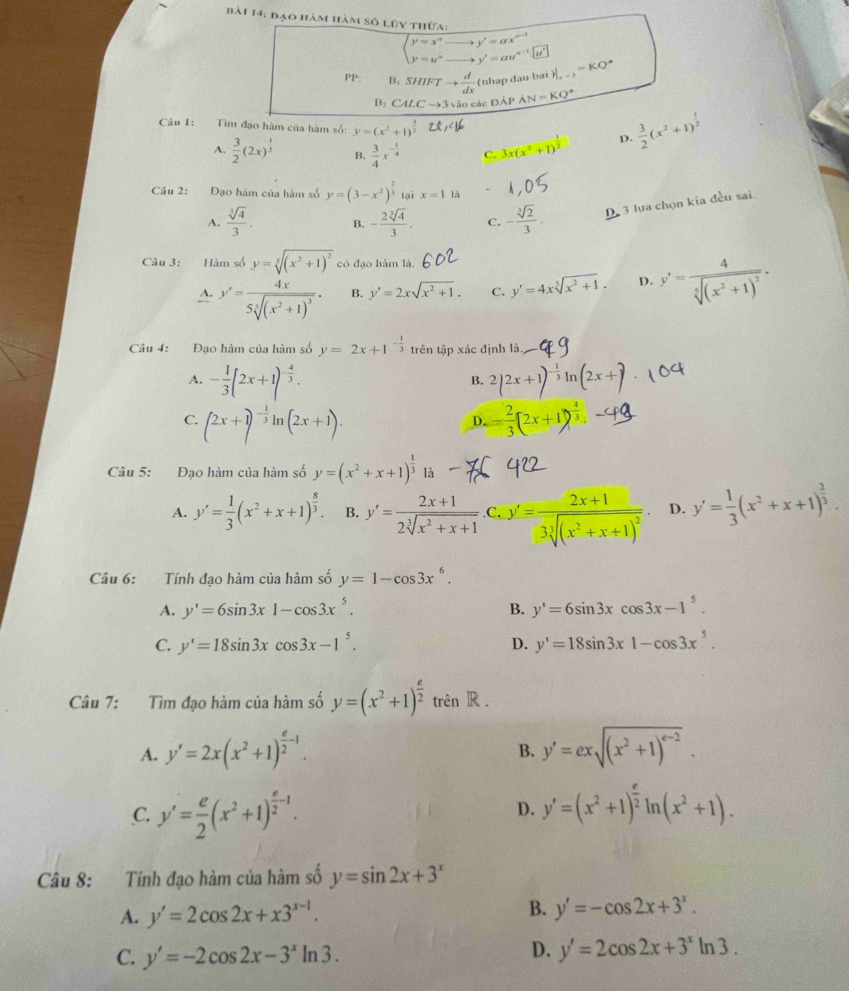 đạo hàm hàm số lũy thừa:
beginarrayl y=x'' y=y''endarray. y'=alpha x°
y'=au^(a-1)
PP: B、 SHIFT to  d/dx  (nhap dau bai )|_x-3=KQ^*
B CALC →3 vào các ĐÁP AN=KQ^+
Câu 1: Tìm đạo hàm của hàm số: y=(x^2+1)^ 3/2 
A.  3/2 (2x)^ 1/2   3/4 x^(-frac 1)4 3x(x^2+1)^ 1/2  D.  3/2 (x^2+1)^ 1/2 
B.
C.
Câu 2: Đạo hàm của hàm số y=(3-x^2)^ 2/3  tại x=1 là
A.  sqrt[3](4)/3 . - 2sqrt[3](4)/3 . C. - sqrt[3](2)/3 . D 3 lựa chọn kía đều sai.
B.
Câu 3: Hàm số y=sqrt[5]((x^2+1)^2) có đạo hàm là.
A. y'=frac 4x5sqrt[5]((x^2+1)^3)· B. y'=2xsqrt(x^2+1). C. y'=4xsqrt[5](x^2+1). D. y'=frac 4sqrt[5]((x^2+1)^2).
Câu 4: Đạo hàm của hàm số y=2x+1^(-frac 1)3 trên tập xác định là.
A. - 1/3 (2x+1)^- 4/3 . 2(2x+1)^- 1/3 ln (2x+)
B.
C. (2x+1)^- 1/3 ln (2x+1). - 2/3 (2x+1)^ 4/3 . -
D.
Câu 5: Đạo hàm của hàm số là
A. y'= 1/3 (x^2+x+1)^ 8/3 . B. y'= (2x+1)/2sqrt[3](x^2+x+1)  .C, y'=frac 2x+13sqrt[3]((x^2+x+1)^2). D. y'= 1/3 (x^2+x+1)^ 2/3 .
Câu 6: Tính đạo hàm của hàm số y=1-cos 3x^6.
A. y'=6sin 3x1-cos 3x^5. B. y'=6sin 3xcos 3x-1^5.
C. y'=18sin 3xcos 3x-1^5. D. y'=18sin 3x1-cos 3x^5.
Câu 7: Tìm đạo hàm của hàm số y=(x^2+1)^ e/2  trên R .
A. y'=2x(x^2+1)^ e/2 -1. y'=exsqrt((x^2+1)^e-2).
B.
C. y'= e/2 (x^2+1)^ e/2 -1.
D. y'=(x^2+1)^ e/2 ln (x^2+1).
Câu 8: :Tính đạo hàm của hàm số y=sin 2x+3^x
A. y'=2cos 2x+x3^(x-1).
B. y'=-cos 2x+3^x.
C. y'=-2cos 2x-3^xln 3.
D. y'=2cos 2x+3^xln 3.