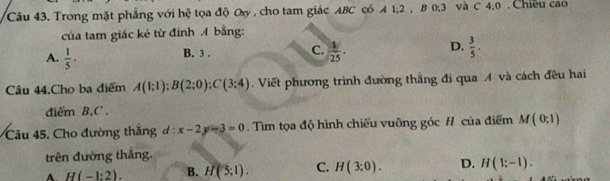 Trong mặt phẳng với hệ tọa độ Ox , cho tam giác ABC có 4 1; 2 , B 0; 3 và C 4; 0. Chiều cao
của tam giác kẻ từ đỉnh A bằng:
A.  1/5 ·
B. 3.
D.
C.  1/25 .  3/5 . 
Câu 44.Cho ba điểm A(1;1); B(2;0); C(3;4). Viết phương trình đường thắng đi qua A và cách đều hai
diểm B, C.
Câầu 45. Cho đường thắng đ : x-2y-3=0. Tìm tọa độ hình chiếu vuông góc H của điểm M(0;1)
trên đường thắng.
A H(-1:2). B. H(5;1). C. H(3;0). D. H(1;-1).