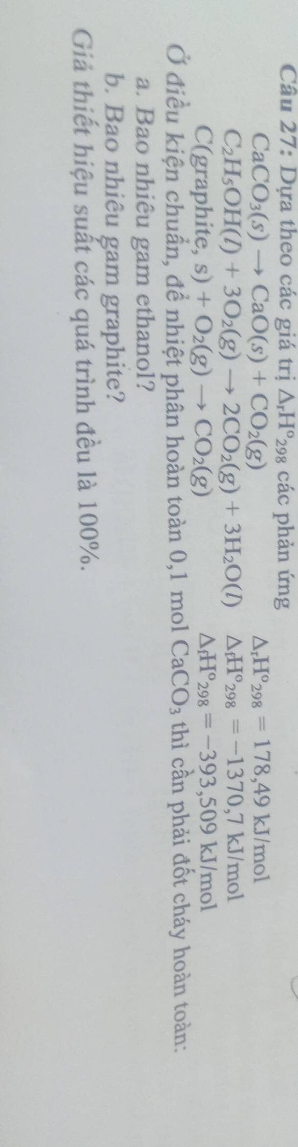 Cầu 27: Dựa theo các giá trị △ _rH°_29 98 các phản ứng
CaCO_3(s)to CaO(s)+CO_2(g)
△ _rH°_298=178,49kJ/mol
C_2H_5OH(l)+3O_2(g)to 2CO_2(g)+3H_2O(l) △ _fH°_298=-1370, 7kJ/mol
C(graphite,s)+O_2(g)to CO_2(g)
△ _fH°_298=-393,509kJ/mol
Ở điều kiện chuẩn, để nhiệt phân hoàn toàn 0,1 mol CaCO_3 thì cần phải đốt cháy hoàn toàn: 
a. Bao nhiêu gam ethanol? 
b. Bao nhiêu gam graphite? 
Giả thiết hiệu suất các quá trình đều là 100%.