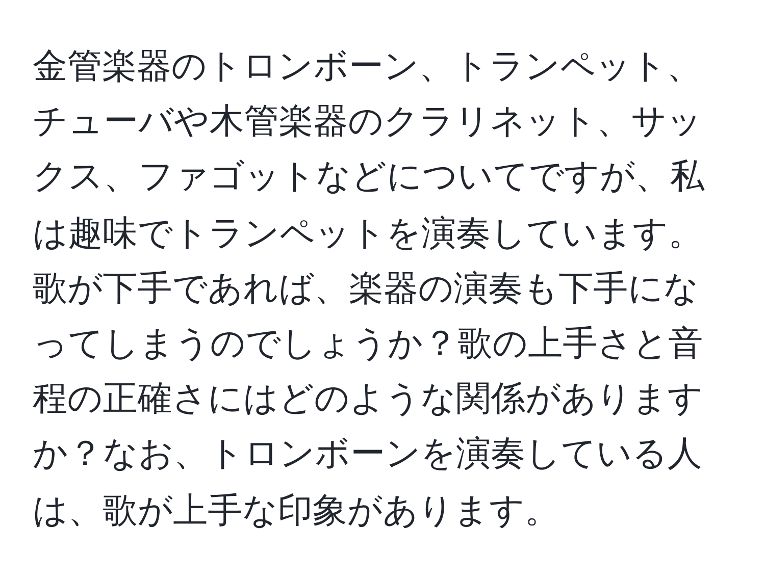金管楽器のトロンボーン、トランペット、チューバや木管楽器のクラリネット、サックス、ファゴットなどについてですが、私は趣味でトランペットを演奏しています。歌が下手であれば、楽器の演奏も下手になってしまうのでしょうか？歌の上手さと音程の正確さにはどのような関係がありますか？なお、トロンボーンを演奏している人は、歌が上手な印象があります。