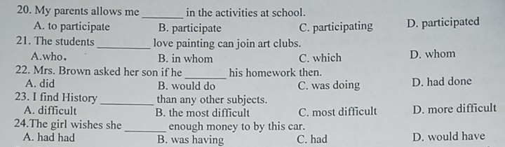 My parents allows me in the activities at school.
_
A. to participate B. participate C. participating D. participated
21. The students love painting can join art clubs.
A.who● B. in whom C. which D. whom
_
22. Mrs. Brown asked her son if he his homework then.
A. did B. would do C. was doing D. had done
23. I find History _than any other subjects.
A. difficult B. the most difficult C. most difficult D. more difficult
24.The girl wishes she _enough money to by this car.
A. had had B. was having C. had D. would have