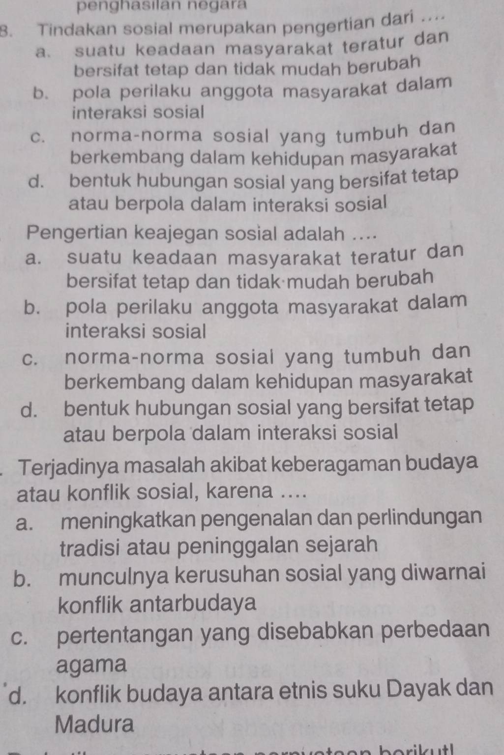 penghasılan negara
8. Tindakan sosial merupakan pengertian dari ....
a. suatu keadaan masyarakat teratur dan
bersifat tetap dan tidak mudah berubah
b. pola perilaku anggota masyarakat dalam
interaksi sosial
c. norma-norma sosial yang tumbuh dan
berkembang dalam kehidupan masyarakat
d. bentuk hubungan sosial yang bersifat tetap
atau berpola dalam interaksi sosial
Pengertian keajegan sosial adalah ....
a. suatu keadaan masyarakat teratur dan
bersifat tetap dan tidak mudah berubah
b. pola perilaku anggota masyarakat dalam
interaksi sosial
c. norma-norma sosial yang tumbuh dan
berkembang dalam kehidupan masyarakat
d. bentuk hubungan sosial yang bersifat tetap
atau berpola dalam interaksi sosial
. Terjadinya masalah akibat keberagaman budaya
atau konflik sosial, karena ....
a. meningkatkan pengenalan dan perlindungan
tradisi atau peninggalan sejarah
b. munculnya kerusuhan sosial yang diwarnai
konflik antarbudaya
c. pertentangan yang disebabkan perbedaan
agama
d. konflik budaya antara etnis suku Dayak dan
Madura