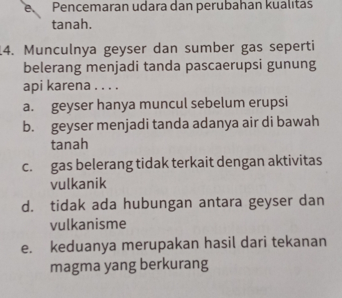 e Pencemaran udara dan perubahan kualıtas
tanah.
14. Munculnya geyser dan sumber gas seperti
belerang menjadi tanda pascaerupsi gunung
api karena . . . .
a. geyser hanya muncul sebelum erupsi
b. geyser menjadi tanda adanya air di bawah
tanah
c. gas belerang tidak terkait dengan aktivitas
vulkanik
d. tidak ada hubungan antara geyser dan
vulkanisme
e. keduanya merupakan hasil dari tekanan
magma yang berkurang