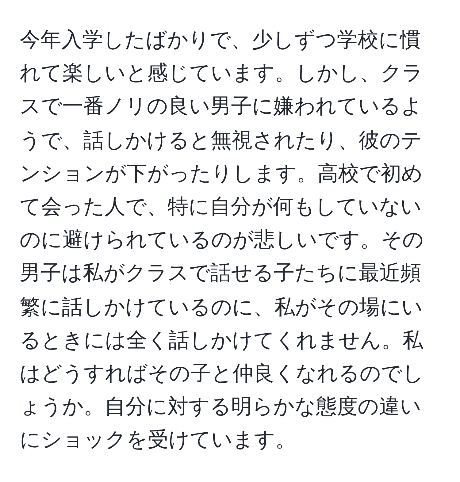 今年入学したばかりで、少しずつ学校に慣れて楽しいと感じています。しかし、クラスで一番ノリの良い男子に嫌われているようで、話しかけると無視されたり、彼のテンションが下がったりします。高校で初めて会った人で、特に自分が何もしていないのに避けられているのが悲しいです。その男子は私がクラスで話せる子たちに最近頻繁に話しかけているのに、私がその場にいるときには全く話しかけてくれません。私はどうすればその子と仲良くなれるのでしょうか。自分に対する明らかな態度の違いにショックを受けています。