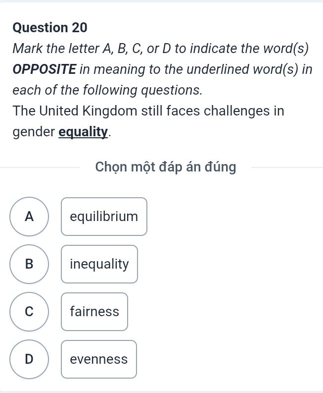 Mark the letter A, B, C, or D to indicate the word(s)
OPPOSITE in meaning to the underlined word(s) in
each of the following questions.
The United Kingdom still faces challenges in
gender equality.
Chọn một đáp án đúng
A equilibrium
B inequality
C fairness
D evenness