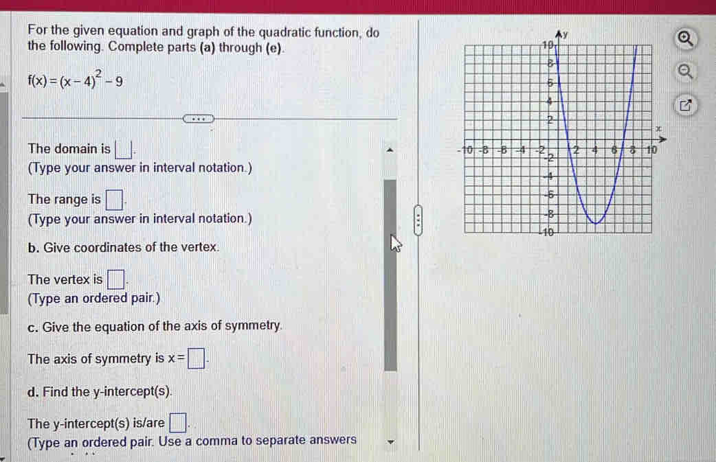 For the given equation and graph of the quadratic function, do 
the following. Complete parts (a) through (e).
f(x)=(x-4)^2-9
The domain is □. 
(Type your answer in interval notation.) 
The range is □. 
(Type your answer in interval notation.) 
b. Give coordinates of the vertex. 
The vertex is □. 
(Type an ordered pair.) 
c. Give the equation of the axis of symmetry. 
The axis of symmetry is x=□. 
d. Find the y-intercept(s). 
The y-intercept(s) is/are □. 1 
(Type an ordered pair. Use a comma to separate answers