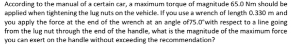 According to the manual of a certain car, a maximum torque of magnitude 65.0 Nm should be 
applied when tightening the lug nuts on the vehicle. If you use a wrench of length 0.330 m and 
you apply the force at the end of the wrench at an angle of75 0° with respect to a line going 
from the lug nut through the end of the handle, what is the magnitude of the maximum force 
you can exert on the handle without exceeding the recommendation?