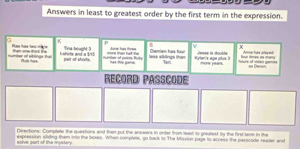 Answers in least to greatest order by the first term in the expression. 
G K P s V 
Rae has two mire Tina bought 3 June has three Damien has four Jesse is double 
number of siblings that than one-third the t-shirts and a $15 number of points Ruby more than half the less siblings than Kylan's age plus 3 hours of video games four times as many Anna has played 
Rob has. pair of shorts. has this game. Teri. more years. as Devon. 
RECORD PASSCODE 
Directions: Complete the questions and then put the answers in order from least to greatest by the first term in the 
expression sliding them into the boxes. When complete, go back to The Mission page to access the passcode reader and 
solve part of the mystery.