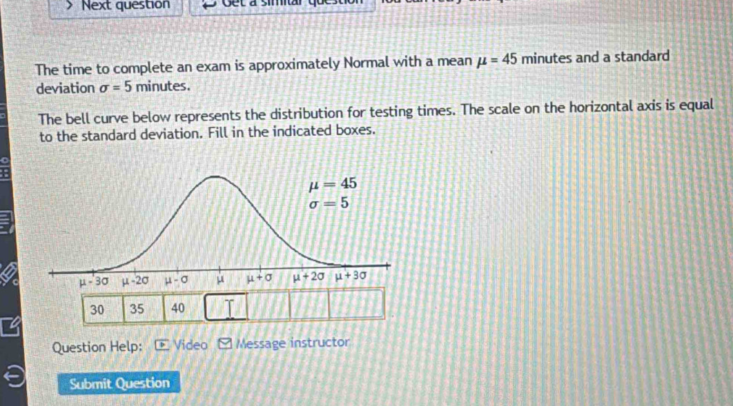 Next question Get à simitar
The time to complete an exam is approximately Normal with a mean mu =45 minutes and a standard
deviation sigma =5 minutes.
The bell curve below represents the distribution for testing times. The scale on the horizontal axis is equal
to the standard deviation. Fill in the indicated boxes.
30 35 40
Question Help: Video  Message instructor
Submit Question