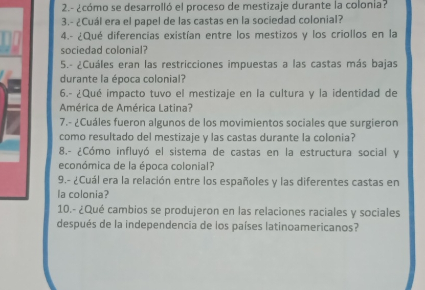 2.- ¿cómo se desarrolló el proceso de mestizaje durante la colonia? 
3.- ¿Cuál era el papel de las castas en la sociedad colonial? 
4.- ¿Qué diferencias existían entre los mestizos y los criollos en la 
sociedad colonial? 
5.- ¿Cuáles eran las restricciones impuestas a las castas más bajas 
durante la época colonial? 
6.- ¿Qué impacto tuvo el mestizaje en la cultura y la identidad de 
América de América Latina? 
7.- ¿Cuáles fueron algunos de los movimientos sociales que surgieron 
como resultado del mestizaje y las castas durante la colonia? 
8.- ¿Cómo influyó el sistema de castas en la estructura social y 
económica de la época colonial? 
9.- ¿Cuál era la relación entre los españoles y las diferentes castas en 
la colonia? 
10.- ¿Qué cambios se produjeron en las relaciones raciales y sociales 
después de la independencia de los países latinoamericanos?