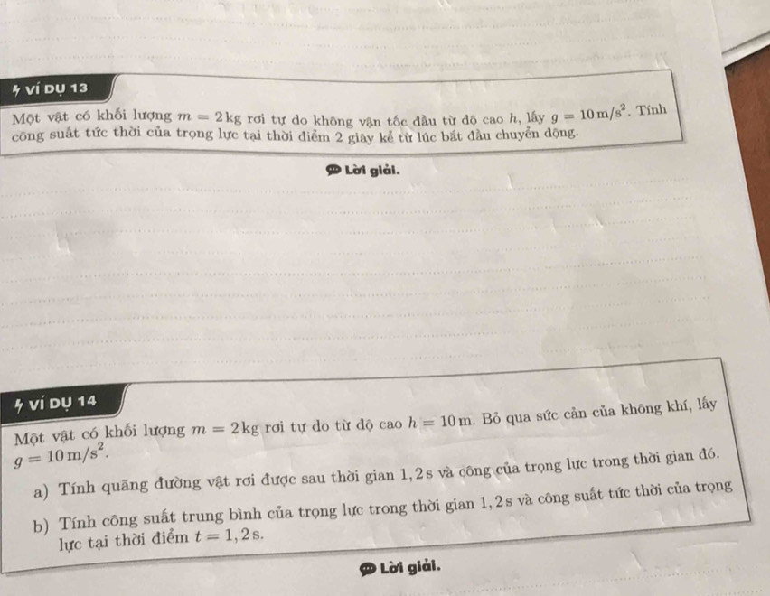 ví dụ 13 
Một vật có khối lượng m=2kg rơi tự do không vận tốc đầu từ độ cao h, lấy g=10m/s^2. Tính 
công suất tức thời của trọng lực tại thời điểm 2 giay kể từ lúc bắt đầu chuyển động. 
Lời giải. 
5 ví dụ 14 
Một vật có khối lượng m=2kg rơi tự do từ độ caoh=10m. Bỏ qua sức cản của không khí, lấy
g=10m/s^2. 
a) Tính quãng đường vật rơi được sau thời gian 1, 2s và công của trọng lực trong thời gian đó. 
b) Tính công suất trung bình của trọng lực trong thời gian 1, 2s và công suất tức thời của trọng 
lực tại thời điểm t=1,2s. 
Lời giải.